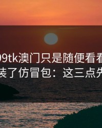 我以为99tk澳门只是随便看看，结果差点装了仿冒包：这三点先记住