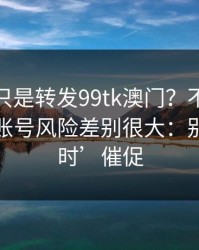 你以为只是转发99tk澳门？不同传播方式，账号风险差别很大：别被‘限时’催促