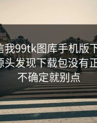有人私信我99tk图库手机版下载链接，我追到源头发现下载包没有正规签名：不确定就别点