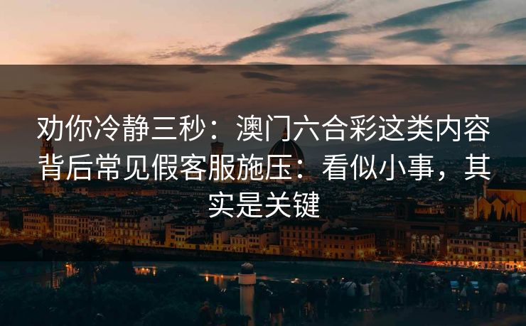 劝你冷静三秒：澳门六合彩这类内容背后常见假客服施压：看似小事，其实是关键