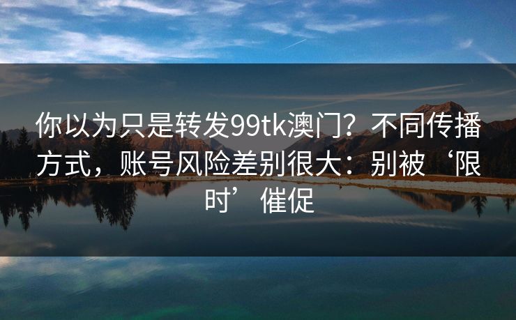 你以为只是转发99tk澳门？不同传播方式，账号风险差别很大：别被‘限时’催促