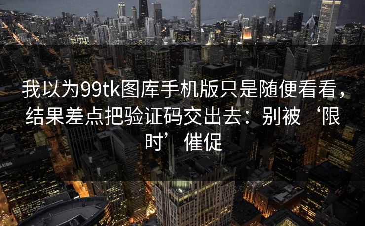 我以为99tk图库手机版只是随便看看，结果差点把验证码交出去：别被‘限时’催促