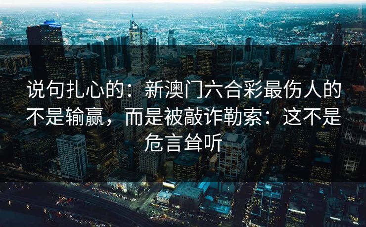 说句扎心的:新澳门六合彩最伤人的不是输赢,而是被敲诈勒索:这不是危言耸听 说句扎心的:新澳门六合彩最伤人的不是输赢,而是被敲诈勒索:这不是危言耸听