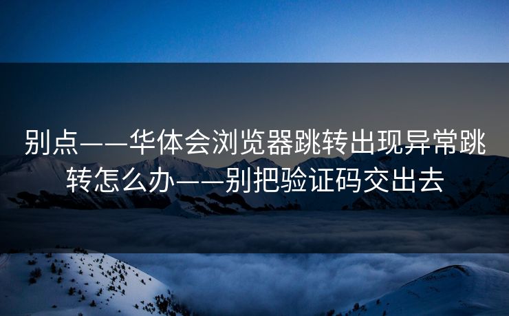 别点——华体会浏览器跳转出现异常跳转怎么办——别把验证码交出去
