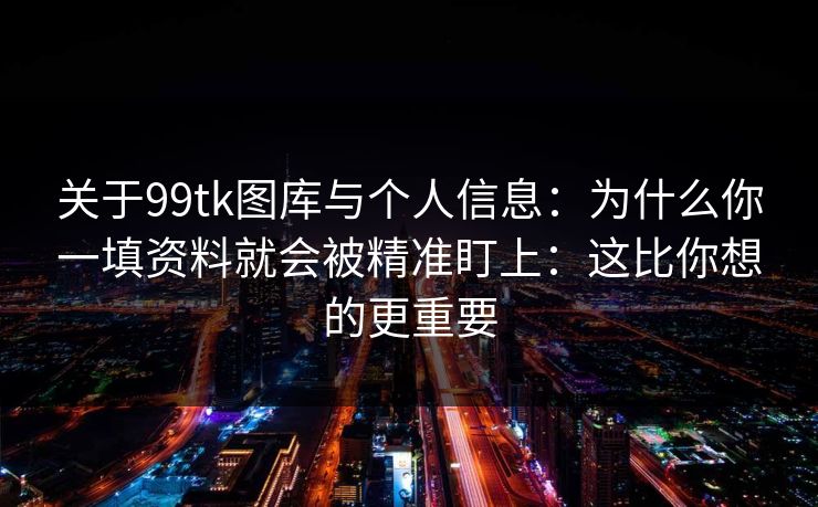 关于99tk图库与个人信息：为什么你一填资料就会被精准盯上：这比你想的更重要