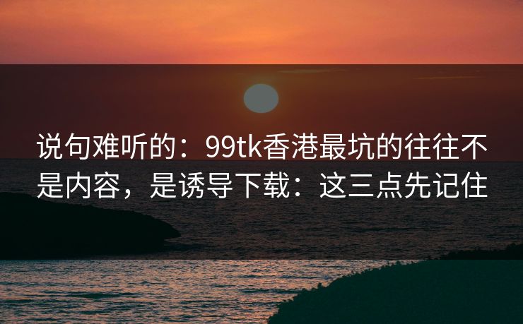 说句难听的：99tk香港最坑的往往不是内容，是诱导下载：这三点先记住