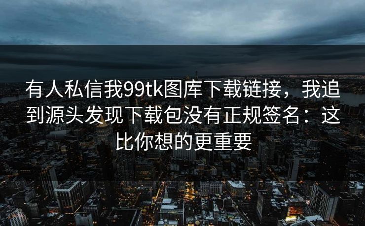 有人私信我99tk图库下载链接，我追到源头发现下载包没有正规签名：这比你想的更重要