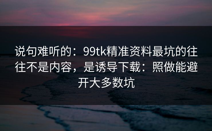 说句难听的：99tk精准资料最坑的往往不是内容，是诱导下载：照做能避开大多数坑