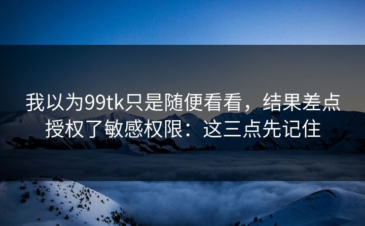 我以为99tk只是随便看看，结果差点授权了敏感权限：这三点先记住