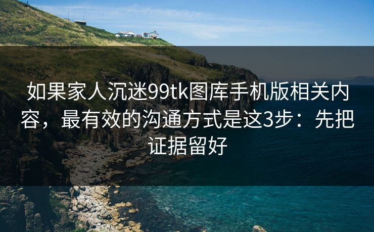 如果家人沉迷99tk图库手机版相关内容，最有效的沟通方式是这3步：先把证据留好