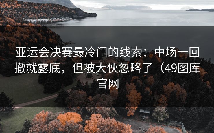 亚运会决赛最冷门的线索：中场一回撤就露底，但被大伙忽略了（49图库官网