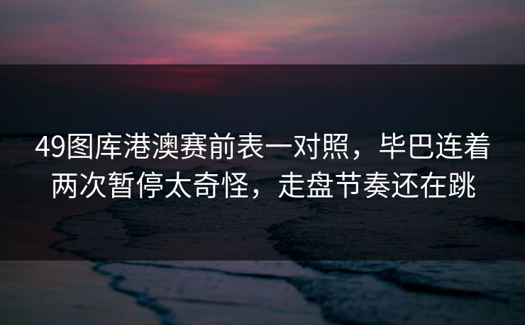 49图库港澳赛前表一对照，毕巴连着两次暂停太奇怪，走盘节奏还在跳
