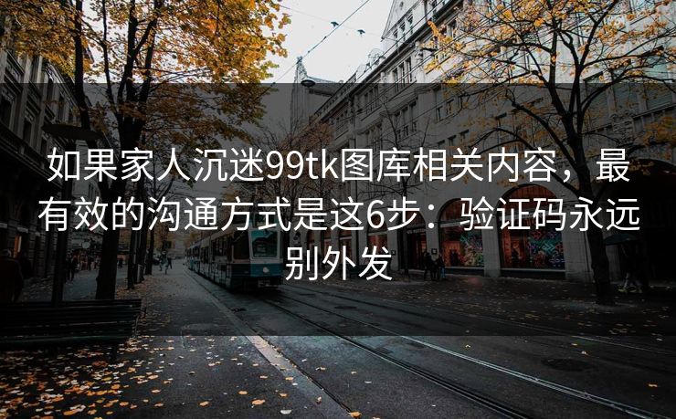 如果家人沉迷99tk图库相关内容，最有效的沟通方式是这6步：验证码永远别外发